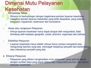 Dimensi Mutu Pelayanan
Kesehatan
a. Kompetensi Teknis
 Dimensi ini berhubungan dengan bagaimana pemberi layanan kesehatan
mengikuti standar layanan kesehatan yang telah disepakati, yang meliputi
ketepatan, kepatuhan, kebenaran dan konsistensi
b. Akses atau Jangkauan Pelayanan
 Artinya layanan kesehatan harus dapat dicapai oleh masyarakat, tidak
terhalang oleh keadaan geografis, sosial, ekonomi, organisasi dan bahasa.
c. Efektifitas Pelayanan
 Layanan kesehatan harus efektif, artinya harus mampu mengobati atau
mengurangi keluhan yang ada, mencegah terjadinya penyakit dan berkembang
atau meluasnya penyakit yang ada.
d. Efisiensi Pelayanan
 Pelayanan yang efisien menghasilkan mutu pelayanan yang optimal sesuai
dengan sumber daya yang dapat dipikul oleh masyarat/konsumen dan sarana
pelayaan kesehatan.
 
