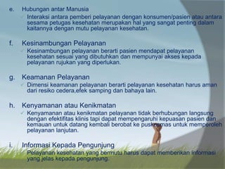 e. Hubungan antar Manusia
 Interaksi antara pemberi pelayanan dengan konsumen/pasien atau antara
sesama petugas kesehatan merupakan hal yang sangat penting dalam
kaitannya dengan mutu pelayanan kesehatan.
f. Kesinambungan Pelayanan
 Kesinambungan pelayanan berarti pasien mendapat pelayanan
kesehatan sesuai yang dibutuhkan dan mempunyai akses kepada
pelayanan rujukan yang diperlukan.
g. Keamanan Pelayanan
 Dimensi keamanan pelayanan berarti pelayanan kesehatan harus aman
dari resiko cedera,efek samping dan bahaya lain.
h. Kenyamanan atau Kenikmatan
 Kenyamanan atau kenikmatan pelayanan tidak berhubungan langsung
dengan efektifitas klinis tapi dapat mempengaruhi kepuasan pasien dan
kemauan untuk datang kembali berobat ke puskesmas untuk memperoleh
pelayanan lanjutan.
i. Informasi Kepada Pengunjung
 Pelayanan kesehatan yang bermutu harus dapat memberikan informasi
yang jelas kepada pengunjung.
 