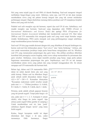 Hal yang sama terjadi juga di soal SMA di daerah Bandung. Soal-soal mengenai integral
melibatkan fungsi-fungsi yang rumit. Akhirnya, sama saja, soal UN ini tak akan mampu
membedakan siswa yang tak paham konsep integral dan yang tak cermat melakukan
perhitungan integral. Dapat ditafsirkan memang bahwa pembuat soal UN tampaknya berpikir
bahwa soal yang sulit itu baik.
Padahal soal sulit mungkin saja tak bermutu, seperti dua soal UN di atas. Sebaliknya, soal
mudah mungkin saja bermutu. Soal-soal yang digunakan oleh TIMSS (Trends in
International Mathematics and Science Study) dan apalagi PISA (Programme for
International Student Assessment) kebalikan dari karakteristik soal-soal UN. Dari tahun
2000-an soal UN matematika kita mengarah pada soal yang rumit tetapi bernalar sangat
rendah. Kebalikannya, PISA justru menajuk soal yang perhitungannya sangat sederhana,
tetapi membutuhkan proses bernalar tinggi.
Soal-soal UN kita juga mudah disiasati dengan trik yang dilatihkan di banyak bimbingan tes,
karena soal-soal kita kebanyakan punya “back doors” atau “pintu belakang.” Artinya, ada
cara untuk menemukan jawabnya tanpa perlu benar-benar mengerjakan soal itu. Misalnya
soal UN yang menanyakan perpotongan dua garis lurus. Jika pilihan jawabnya diberikan
koordinat titik potongnya secara lengkap, maka siswa cukup memasukkan ke persamaan dua
garis tersebut. Akibatnya, siswa dapat memilih jawaban yang benar, tanpa perlu paham
bagaimana menentukan perpotongan dua garis. Implikasinya, soal UN ini tak mampu
membedakan antara siswa yang paham dan yang terampil menggunakan trik. Ini alasan
mengapa soal UN matematika tak bermutu baik.
Belum lagi, dalam soal UN matematika SMA
tahun ini untuk daerah Jatim ada soal yang
salah konsep. Dalam soal itu diberikan fungsi
jarak sebuah mobil dinyatakan dalam fungsi
. Kemudian ditanyakan
“Kecepatan maksimum mobil tersebut terjadi
pada saat .” Pilihan jawabnya: A. 6 detik,
B. 4 detik, C. 3 detik, D. 2 detik, dan E. 1 detik.
Pertama, jarak adalah sebuah gagasan besaran
yang tak pernah negatif. Tetapi pada fungsi di
atas, pada saat 1, 2, 3, 4,maupun 6 satuan
(detik), nilai fungsi itu justru negatif. Apa
artinya jarak negatif (lihat gambar di samping.)
Untuk membetulkan soal ini, kata ‘jarak’
sebaiknya diganti dengan ‘posisi’ yang mana
boleh negatif.
Kedua, fungsi kecepatan mobil ini dapat
ditentukan dari fungsi di atas, yakni
turunannya. Oleh karenanya, fungsi
 