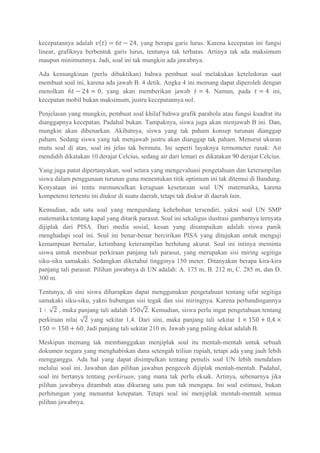 kecepatannya adalah , yang berupa garis lurus. Karena kecepatan ini fungsi
linear, grafiknya berbentuk garis lurus, tentunya tak terbatas. Artinya tak ada maksimum
maupun minimumnya. Jadi, soal ini tak mungkin ada jawabnya.
Ada kemungkinan (perlu dibuktikan) bahwa pembuat soal melakukan keteledoran saat
membuat soal ini, karena ada jawab B. 4 detik. Angka 4 ini memang dapat diperoleh dengan
menolkan , yang akan memberikan jawab Namun, pada ini,
kecepatan mobil bukan maksimum, justru kecepatannya nol.
Penjelasan yang mungkin, pembuat soal khilaf bahwa grafik parabola atau fungsi kuadrat itu
dianggapnya kecepatan. Padahal bukan. Tampaknya, siswa juga akan menjawab B ini. Dan,
mungkin akan dibenarkan. Akibatnya, siswa yang tak paham konsep turunan dianggap
paham. Sedang siswa yang tak menjawab justru akan dianggap tak paham. Menurut ukuran
mutu soal di atas, soal ini jelas tak bermutu. Ini seperti layaknya termometer rusak: Air
mendidih dikatakan 10 derajat Celcius, sedang air dari lemari es dikatakan 90 derajat Celcius.
Yang juga patut dipertanyakan, soal setara yang mengevaluasi pengetahuan dan keterampilan
siswa dalam penggunaan turunan guna menentukan titik optimum ini tak ditemui di Bandung.
Kenyataan ini tentu memunculkan keraguan kesetaraan soal UN matematika, karena
kompetensi tertentu ini diukur di suatu daerah, tetapi tak diukur di daerah lain.
Kemudian, ada satu soal yang mengundang kehebohan tersendiri, yakni soal UN SMP
matematika tentang kapal yang ditarik parasut. Soal ini sekaligus ilustrasi gambarnya ternyata
dijiplak dari PISA. Dari media sosial, kesan yang disampaikan adalah siswa panik
menghadapi soal ini. Soal ini benar-benar bercirikan PISA yang ditujukan untuk menguji
kemampuan bernalar, ketimbang keterampilan berhitung akurat. Soal ini intinya meminta
siswa untuk membuat perkiraan panjang tali parasut, yang merupakan sisi miring segitiga
siku-siku samakaki. Sedangkan diketahui tingginya 150 meter. Ditanyakan berapa kira-kira
panjang tali parasut. Pilihan jawabnya di UN adalah: A. 175 m, B. 212 m, C. 285 m, dan D.
300 m.
Tentunya, di sini siswa diharapkan dapat menggunakan pengetahuan tentang sifat segitiga
samakaki siku-siku, yakni hubungan sisi tegak dan sisi miringnya. Karena perbandingannya
, maka panjang tali adalah . Kemudian, siswa perlu ingat pengetahuan tentang
perkiraan nilai yang sekitar 1,4. Dari sini, maka panjang tali sekitar
. Jadi panjang tali sekitar 210 m. Jawab yang paling dekat adalah B.
Meskipun memang tak membanggakan menjiplak soal itu mentah-mentah untuk sebuah
dokumen negara yang menghabiskan dana setengah triliun rupiah, tetapi ada yang jauh lebih
mengganggu. Ada hal yang dapat disimpulkan tentang penulis soal UN lebih mendalam
melalui soal ini. Jawaban dan pilihan jawaban pengecoh dijiplak mentah-mentah. Padahal,
soal ini bertanya tentang perkiraan, yang mana tak perlu eksak. Artinya, sebenarnya jika
pilihan jawabnya ditambah atau dikurang satu pun tak mengapa. Ini soal estimasi, bukan
perhitungan yang menuntut ketepatan. Tetapi soal ini menjiplak mentah-mentah semua
pilihan jawabnya.
 