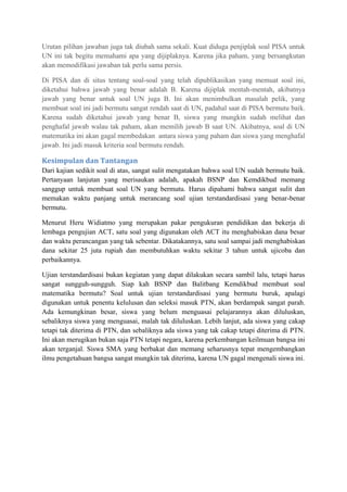 Urutan pilihan jawaban juga tak diubah sama sekali. Kuat diduga penjiplak soal PISA untuk
UN ini tak begitu memahami apa yang dijiplaknya. Karena jika paham, yang bersangkutan
akan memodifikasi jawaban tak perlu sama persis.
Di PISA dan di situs tentang soal-soal yang telah dipublikasikan yang memuat soal ini,
diketahui bahwa jawab yang benar adalah B. Karena dijiplak mentah-mentah, akibatnya
jawab yang benar untuk soal UN juga B. Ini akan menimbulkan masalah pelik, yang
membuat soal ini jadi bermutu sangat rendah saat di UN, padahal saat di PISA bermutu baik.
Karena sudah diketahui jawab yang benar B, siswa yang mungkin sudah melihat dan
penghafal jawab walau tak paham, akan memilih jawab B saat UN. Akibatnya, soal di UN
matematika ini akan gagal membedakan antara siswa yang paham dan siswa yang menghafal
jawab. Ini jadi masuk kriteria soal bermutu rendah.
Kesimpulan dan Tantangan
Dari kajian sedikit soal di atas, sangat sulit mengatakan bahwa soal UN sudah bermutu baik.
Pertanyaan lanjutan yang merisaukan adalah, apakah BSNP dan Kemdikbud memang
sanggup untuk membuat soal UN yang bermutu. Harus dipahami bahwa sangat sulit dan
memakan waktu panjang untuk merancang soal ujian terstandardisasi yang benar-benar
bermutu.
Menurut Heru Widiatmo yang merupakan pakar pengukuran pendidikan dan bekerja di
lembaga pengujian ACT, satu soal yang digunakan oleh ACT itu menghabiskan dana besar
dan waktu perancangan yang tak sebentar. Dikatakannya, satu soal sampai jadi menghabiskan
dana sekitar 25 juta rupiah dan membutuhkan waktu sekitar 3 tahun untuk ujicoba dan
perbaikannya.
Ujian terstandardisasi bukan kegiatan yang dapat dilakukan secara sambil lalu, tetapi harus
sangat sungguh-sungguh. Siap kah BSNP dan Balitbang Kemdikbud membuat soal
matematika bermutu? Soal untuk ujian terstandardisasi yang bermutu buruk, apalagi
digunakan untuk penentu kelulusan dan seleksi masuk PTN, akan berdampak sangat parah.
Ada kemungkinan besar, siswa yang belum menguasai pelajarannya akan diluluskan,
sebaliknya siswa yang menguasai, malah tak diluluskan. Lebih lanjut, ada siswa yang cakap
tetapi tak diterima di PTN, dan sebaliknya ada siswa yang tak cakap tetapi diterima di PTN.
Ini akan merugikan bukan saja PTN tetapi negara, karena perkembangan keilmuan bangsa ini
akan terganjal. Siswa SMA yang berbakat dan memang seharusnya tepat mengembangkan
ilmu pengetahuan bangsa sangat mungkin tak diterima, karena UN gagal mengenali siswa ini.
 