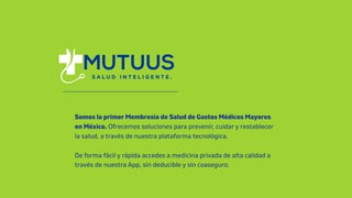 Somos la primer Membresía de Salud de Gastos Médicos Mayores
en México. Ofrecemos soluciones para prevenir, cuidar y restablecer
la salud, a través de nuestra plataforma tecnológica.
De forma fácil y rápida accedes a medicina privada de alta calidad a
través de nuestra App, sin deducible y sin coaseguro.
 