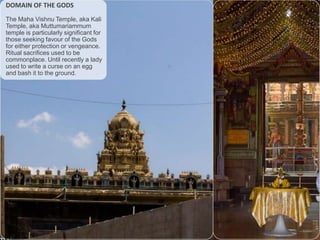 DOMAIN OF THE GODS
The Maha Vishnu Temple, aka Kali
Temple, aka Muttumariammum
temple is particularly significant for
those seeking favour of the Gods
for either protection or vengeance.
Ritual sacrifices used to be
commonplace. Until recently a lady
used to write a curse on an egg
and bash it to the ground.

 