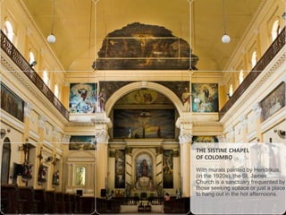 THE SISTINE CHAPEL
OF COLOMBO
With murals painted by Hendrikus,
(in the 1920s), the St. James
Church is a sanctuary frequented by
those seeking sollace or just a place
to hang out in the hot afternoons.

 