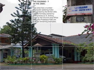 THE COLOMBO - 7
OF THE 1900’s
This area has a number
of popular watering holes
frequented by the British elite.
Lasalle formerly owned by
entrepreneur C.S. Antony,
(now by the Church) and Whist
Hall (aka Pradeepa Hall) are
2 of the remaining examples.

 