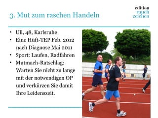 3. Mut zum raschen Handeln

• Uli, 48, Karlsruhe
• Eine Hüft-TEP Feb. 2012
  nach Diagnose Mai 2011
• Sport: Laufen, Radfahren
• Mutmach-Ratschlag:
  Warten Sie nicht zu lange
  mit der notwendigen OP
  und verkürzen Sie damit
  Ihre Leidenszeit.
 