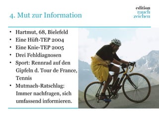 4. Mut zur Information

• Hartmut, 68, Bielefeld
• Eine Hüft-TEP 2004
• Eine Knie-TEP 2005
• Drei Fehldiagnosen
• Sport: Rennrad auf den
  Gipfeln d. Tour de France,
  Tennis
• Mutmach-Ratschlag:
  Immer nachfragen, sich
  umfassend informieren.
 