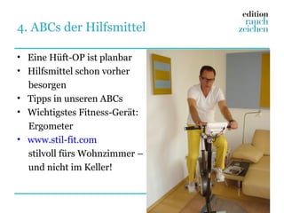 4. ABCs der Hilfsmittel

• Eine Hüft-OP ist planbar
• Hilfsmittel schon vorher
  besorgen
• Tipps in unseren ABCs
• Wichtigstes Fitness-Gerät:
  Ergometer
• www.stil-fit.com
  stilvoll fürs Wohnzimmer –
  und nicht im Keller!
 