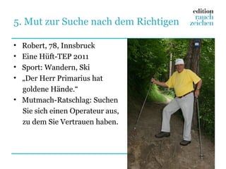 5. Mut zur Suche nach dem Richtigen

• Robert, 78, Innsbruck
• Eine Hüft-TEP 2011
• Sport: Wandern, Ski
• „Der Herr Primarius hat
  goldene Hände.“
• Mutmach-Ratschlag: Suchen
  Sie sich einen Operateur aus,
  zu dem Sie Vertrauen haben.
 