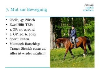 7. Mut zur Bewegung

•   Cécile, 47, Zürich
•   Zwei Hüft-TEPs
•   1. OP: 13. 2. 2012
•   2. OP: 20. 6. 2012
•   Sport: Reiten
•   Mutmach-Ratschlag:
    Trauen Sie sich etwas zu.
    Alles ist wieder möglich!
 