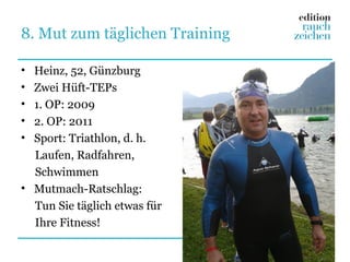 8. Mut zum täglichen Training

• Heinz, 52, Günzburg
• Zwei Hüft-TEPs
• 1. OP: 2009
• 2. OP: 2011
• Sport: Triathlon, d. h.
  Laufen, Radfahren,
  Schwimmen
• Mutmach-Ratschlag:
  Tun Sie täglich etwas für
  Ihre Fitness!
 