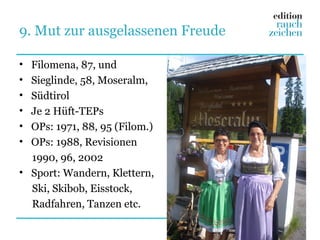9. Mut zur ausgelassenen Freude

• Filomena, 87, und
• Sieglinde, 58, Moseralm,
• Südtirol
• Je 2 Hüft-TEPs
• OPs: 1971, 88, 95 (Filom.)
• OPs: 1988, Revisionen
  1990, 96, 2002
• Sport: Wandern, Klettern,
  Ski, Skibob, Eisstock,
  Radfahren, Tanzen etc.
 