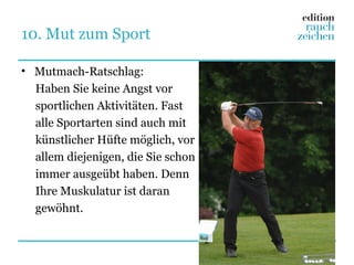 10. Mut zum Sport

• Mutmach-Ratschlag:
  Haben Sie keine Angst vor
  sportlichen Aktivitäten. Fast
  alle Sportarten sind auch mit
  künstlicher Hüfte möglich, vor
  allem diejenigen, die Sie schon
  immer ausgeübt haben. Denn
  Ihre Muskulatur ist daran
  gewöhnt.
 