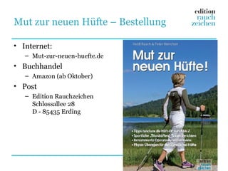 Mut zur neuen Hüfte – Bestellung

• Internet:
   – Mut-zur-neuen-huefte.de
• Buchhandel
   – Amazon (ab Oktober)
• Post
   – Edition Rauchzeichen
     Schlossallee 28
     D - 85435 Erding
 