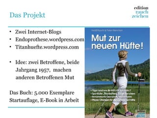 Das Projekt

• Zwei Internet-Blogs
• Endoprothese.wordpress.com
• Titanhuefte.wordpress.com

• Idee: zwei Betroffene, beide
  Jahrgang 1957, machen
  anderen Betroffenen Mut

Das Buch: 5.000 Exemplare
Startauflage, E-Book in Arbeit
 
