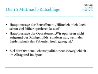 Die 10 Mutmach-Ratschläge


• Hauptaussage der Betroffenen: „Hätte ich mich doch
  schon viel früher operieren lassen!“
• Hauptaussage der Operateure: „Wir operieren nicht
  aufgrund des Röntgenbilds, sondern nur, wenn der
  Leidensdruck des Patienten hoch genug ist.“

• Ziel der OP: neue Lebensqualität, neue Beweglichkeit –
  im Alltag und im Sport
 
