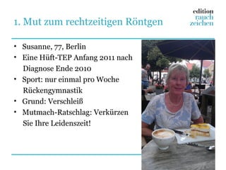 1. Mut zum rechtzeitigen Röntgen

• Susanne, 77, Berlin
• Eine Hüft-TEP Anfang 2011 nach
  Diagnose Ende 2010
• Sport: nur einmal pro Woche
  Rückengymnastik
• Grund: Verschleiß
• Mutmach-Ratschlag: Verkürzen
  Sie Ihre Leidenszeit!
 