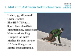 2. Mut zum Aktivsein trotz Schmerzen

• Hubert, 53, Mittenwald
• Unser Grafiker
• Eine Hüft-TEP 2011
• Sport: Freeriden (Ski),
  Mountainbike, Bergsteigen
• Mutmach-Ratschlag:
  Humpeln Sie nicht!
  Machen Sie auch vor der
  OP Dehnübungen und
  sanftes Muskeltraining.
 