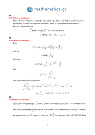 – 12 –
Δ2.
3η
ΛΥΣΗ (για το α ερώτημα)
Αφού η f είναι συνεχής στο άρα έχει αρχική, έστω F(x) . Τότε,   F (x) f(x) 0 (η απόδειξη για το
πρόσημο της f γίνεται όπως έχει ήδη αναφερθεί). Άρα η F(x) είναι γνησίως αύξουσα στο .
Συνεπώς έχουμε διαδοχικά:
 


     
      

2f (x)
2f (x)
1
1
f(u)du 0 F(u) 0 F(2f (x)) F(1) 0
F(2f (x)) F(1) 2f (x) 1 x 0
Δ2.
4η
ΛΥΣΗ (για το α ερώτημα)
Είναι
 
1 1
1
1 1 1
 
    
  
x x x
x x x
e e e
h x
e e e
συνεπώς
 
2
2
1
 
x
h x
e
.
Επομένως
  
2
12
2 1
1
 
 
 
 
    
   
x
e
x
h h x ln e
e
άρα
  
2
1
2
2
1
1
 
 
 

 
 
 


x
x
e
h h x
e
e
e
e
οπότε η ανισότητα γίνεται διαδοχικά
2
2 2 2 21
1 1 1 1
2
1
1
1
2
1 2 1 0
1
1
 
                  
          
 
 
 
        



       

x
x x x x
x
e
e e e e
e
x x
x
e e
e e e e e e e e
e
e
e e x
e
Δ2.
5η
ΛΥΣΗ (για το α ερώτημα)
Ορίζουμε τη συνάρτηση  
2f'(x)
1
h(x) f(u)du, η οποία είναι παραγωγίσιμη στο 
ως σύνθεση της πα-
ραγωγίσιμης συνάρτησης 
x
1
f(u)du με την 2f'(x) (η οποία είναι παραγωγίσιμη σε όλο το αφού εί-
ναι παραγωγίσιμη στο 
και στο 0x 0 ισχύει 
1
f'(0)
2
) με παράγωγο  h'(x) 2f 2f'(x) f''(x). Όμως
 