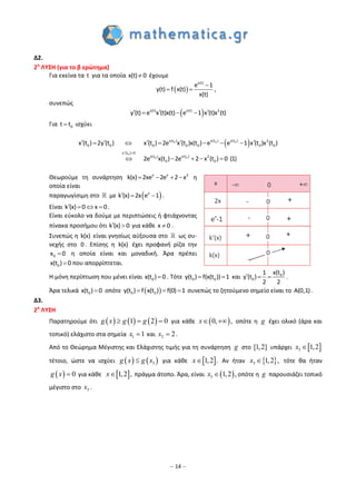 – 14 –
Δ2.
2η
ΛΥΣΗ (για το β ερώτημα)
Για εκείνα τα t για τα οποία x(t) 0 έχουμε
 
x(t)
e 1
y(t) f x(t)
x(t)

  ,
συνεπώς
 x(t) x(t) 2
y (t) e x (t)x(t) e 1 x (t)x (t)    
Για 0t t ισχύει
 
 
         
    
0 0 0
0
0 0
x(t ) x(t ) x(t ) 2
0 0 0 0 0 0 0
x (t ) 0
x(t ) x(t ) 2
0 0
x (t ) 2y (t ) x (t ) 2e x (t )x(t ) e e 1 x (t )x (t )
2e x(t ) 2e 2 x (t ) 0 (1)
Θεωρούμε τη συνάρτηση x x 2
k(x) 2xe 2e 2 x    η
οποία είναι
παραγωγίσιμη στο με  x
k (x) 2x e 1   .
Είναι k (x) 0 x 0    .
Είναι εύκολο να δούμε με περιπτώσεις ή φτιάχνοντας
πίνακα προσήμου ότι k (x) 0  για κάθε x 0 .
Συνεπώς η k(x) είναι γνησίως αύξουσα στο ως συ-
νεχής στο 0 . Επίσης η k(x) έχει προφανή ρίζα την
0x 0 η οποία είναι και μοναδική. Άρα πρέπει
0x(t ) 0 που απορρίπτεται.
Η μόνη περίπτωση που μένει είναι 0x(t ) 0 . Τότε 0 0y(t ) f(x(t )) 1  και 0
0
x(t )1
y (t )
2 2
   .
Άρα τελικά 0x(t ) 0 οπότε  0 0y(t ) f x(t ) f(0) 1   συνεπώς το ζητούμενο σημείο είναι το A(0,1).
Δ3.
2η
ΛΥΣΗ
Παρατηρούμε ότι      1 2 0  g x g g για κάθε  0, , x οπότε η g έχει ολικό (άρα και
τοπικό) ελάχιστο στα σημεία 1 1x και 2 2x .
Από το Θεώρημα Μέγιστης και Ελάχιστης τιμής για τη συνάρτηση g στο [1,2] υπάρχει  3 1,2x
τέτοιο, ώστε να ισχύει    3g x g x για κάθε  1,2 .x Αν ήταν  3 1,2 ,x τότε θα ήταν
  0g x για κάθε  1,2 ,x πράγμα άτοπο. Άρα, είναι  3 1,2 ,x οπότε η g παρουσιάζει τοπικό
μέγιστο στο 3x .
 