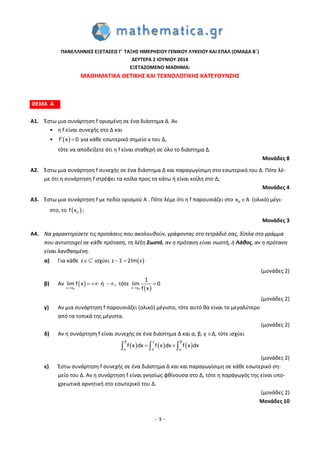 – 3 –
ΠΑΝΕΛΛΗΝΙΕΣ ΕΞΕΤΑΣΕΙΣ Γ΄ ΤΑΞΗΣ ΗΜΕΡΗΣΙΟΥ ΓΕΝΙΚΟΥ ΛΥΚΕΙΟΥ ΚΑΙ ΕΠΑΛ (ΟΜΑΔΑ Β΄)
ΔΕΥΤΕΡΑ 2 ΙΟΥΝΙΟΥ 2014
ΕΞΕΤΑΖΟΜΕΝΟ ΜΑΘΗΜΑ:
ΜΑΘΗΜΑΤΙΚΑ ΘΕΤΙΚΗΣ ΚΑΙ ΤΕΧΝΟΛΟΓΙΚΗΣ ΚΑΤΕΥΘΥΝΣΗΣ
ΘΕΜΑ Α
A1. Έστω μια συνάρτηση f ορισμένη σε ένα διάστημα Δ. Αν
• η f είναι συνεχής στο Δ και
•  f x 0  για κάθε εσωτερικό σημείο x του Δ,
τότε να αποδείξετε ότι η f είναι σταθερή σε όλο το διάστημα Δ.
Μονάδες 8
A2. Έστω μια συνάρτηση f συνεχής σε ένα διάστημα Δ και παραγωγίσιμη στο εσωτερικό του Δ. Πότε λέ-
με ότι η συνάρτηση f στρέφει τα κοίλα προς τα κάτω ή είναι κοίλη στο Δ;
Μονάδες 4
A3. Έστω μια συνάρτηση f με πεδίο ορισμού A . Πότε λέμε ότι η f παρουσιάζει στο 0x A (ολικό) μέγι-
στο, το  0f x ;
Μονάδες 3
A4. Να χαρακτηρίσετε τις προτάσεις που ακολουθούν, γράφοντας στο τετράδιό σας, δίπλα στο γράμμα
που αντιστοιχεί σε κάθε πρόταση, τη λέξη Σωστό, αν η πρόταση είναι σωστή, ή Λάθος, αν η πρόταση
είναι λανθασμένη.
α) Για κάθε z ισχύει  z z 2Im z 
(μονάδες 2)
β) Αν  
 0 0x x x χ
1
lim f x ή , τότε lim 0
f x 
   
(μονάδες 2)
γ) Αν μια συνάρτηση f παρουσιάζει (ολικό) μέγιστο, τότε αυτό θα είναι το μεγαλύτερο
από τα τοπικά της μέγιστα.
(μονάδες 2)
δ) Αν η συνάρτηση f είναι συνεχής σε ένα διάστημα Δ και α, β, γ Δ, τότε ισχύει
     
β γ β
α α γ
f x dx f x dx f x dx   
(μονάδες 2)
ε) Έστω συνάρτηση f συνεχής σε ένα διάστημα Δ και και παραγωγίσιμη σε κάθε εσωτερικό ση-
μείο του Δ. Αν η συνάρτηση f είναι γνησίως φθίνουσα στο Δ, τότε η παράγωγός της είναι υπο-
χρεωτικά αρνητική στο εσωτερικό του Δ.
(μονάδες 2)
Μονάδες 10
 