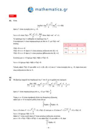 – 8 –
ΛΥΣΗ
Δ1. Είναι
0
x x0
x 0 x 0 x 0
e 1 e
limf(x) lim lim 1 f(0)
x 1
 
 
 
  

   
άρα η f είναι συνεχής στο 0x 0 .
Για x 0 είναι
x x
2 2
xe e 1 h(x)
f (x)
x x
 
   όπου x x
h(x) xe e 1   .
Το πρόσημο της h καθορίζει το πρόσημο της f.
Η συνάρτηση h είναι παραγωγίσιμη σε όλο το με x
h (x) xe  .
Επίσης:
h(x) 0 x 0   
h(x) 0 x 0    άρα η h είναι γνησίως αύξουσα στο (0, )
h(x) 0 x 0    άρα η h είναι γνησίως φθίνουσα στο (0, )
Συνεπώς για x 0 έχουμε h(x) h(0) f (x) 0   .
Για x 0 έχουμε h(x) h(0) f (x) 0   .
Τελικά, αφού f (x) 0  για κάθε x ( ,0) (0, )    και η f είναι συνεχής στο 0x 0 , άρα είναι γνη-
σίως αύξουσα σε όλο το .
Δ2.
α) Θα βρούμε αρχικά την παράγωγο της f στο 0 με τη χρήση του ορισμού.
0 0
x x x0 0
2x 0 x 0 x 0 x 0
f(x) f(0) e x 1 e 1 e 1 1
lim lim lim lim
x 0 x 2x 2 2
   
   
   
   
    
    

άρα η f είναι παραγωγίσιμη στο 0x 0 με
1
f (0)
2
  .
Τώρα, η x 0 είναι προφανής λύση της δοσμένης εξίσωσης
αφού για x 0 το πρώτο μέλος είναι ίσο με
1
2
12
1 1
f(u)du f(u)du 0   .
Για x 0 είναι

    
x
x e 1
e 1 0 f(x) 0
x
ενώ για x 0 είναι
 
    
xx 0
x e 1
e 1 0 f(x) 0
x
Για x 0 έχουμε  f(0) 1 0.
Αφού η f είναι κυρτή άρα η f' είναι γνησίως αύξουσα, συνεπώς
για x 0 f (x) f (0) 2f (x) 1       και αφού f(x) 0 για κάθε x 0 , άρα
2f (x)
1
f(u)du 0


 
