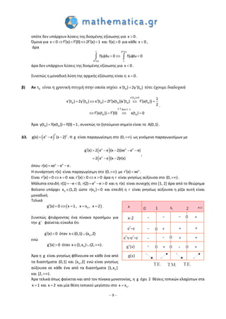– 9 –
οπότε δεν υπάρχουν λύσεις της δοσμένης εξίσωσης για x 0 .
Όμοια για x 0 f (x) f (0) 2f (x) 1       και f(x) 0 για κάθε x 0 ,
άρα


   
2f (x)1
2f (x) 1
f(f(u)du )0 duu 0
άρα δεν υπάρχουν λύσεις της δοσμένης εξίσωσης για x 0 .
Συνεπώς η μοναδική λύση της αρχικής εξίσωσης είναι η x 0 .
β) Αν 0t είναι η χρονική στιγμή στην οποία ισχύει 0 0x'(t ) 2y'(t ) τότε έχουμε διαδοχικά
 
  
         
    
0x (t ) 0
0 0 0 0 0 0
f 1 1
0
ά
0
1
x (t ) 2y (t ) x (t ) 2f (x(t ))x (t ) f (x(t ))
2
f (x(t )) f (0) x(t ) 0
.
Άρα   0 0y(t ) f(x(t )) f(0) 1, συνεπώς το ζητούμενο σημείο είναι το A(0,1).
Δ3.  
2x 2
g(x) e e (x 2)   . Η g είναι παραγωγίσιμη στο (0, ) ως γινόμενο παραγωγισίμων με
 
 
     
  
x x x
x
g (x) 2 e e (x 2)(xe e e)
2 e e (x 2)r(x)
,
όπου x x
r(x) xe e e   .
Η συνάρτηση r(x) είναι παραγωγίσιμη στο (0, ) με x
r (x) xe  .
Είναι r (x) 0 x 0    και r (x) 0 x 0    άρα η r είναι γνησίως αύξουσα στο (0, ) .
Μάλιστα επειδή 2
r(1) e 0, r(2) e e 0      και η r(x) είναι συνεχής στο [1, 2] άρα από το θεώρημα
Bolzano υπάρχει 0x (1,2) ώστε 0r(x ) 0 και επειδή η r είναι γνησίως αύξουσα η ρίζα αυτή είναι
μοναδική.
Τελικά
 0g (x) 0 x 1, x x , x 2      .
Συνεπώς φτιάχνοντας ένα πίνακα προσήμου για
την g' φαίνεται εύκολα ότι
g (x) 0  όταν 0x (0,1) (x ,2) 
ενώ
g (x) 0  όταν 0x (1,x ) (2, )   .
Άρα η g είναι γνησίως φθίνουσα σε κάθε ένα από
τα διαστήματα (0,1] και 0[x ,2] ενώ είναι γνησίως
αύξουσα σε κάθε ένα από τα διαστήματα 0[1,x ]
και [2, ) .
Άρα τελικά όπως φαίνεται και από τον πίνακα μονοτονίας, η g έχει 2 θέσεις τοπικών ελαχίστων στα
x 1 και x 2 και μία θέση τοπικού μεγίστου στο 0x x .
 