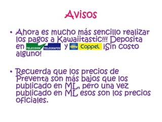 AvisosAhora es mucho más sencillo realizar los pagos a Kawaiitastic!!! Deposita en                  y                ¡Sin costo alguno! Recuerda que los precios de Preventa son más bajos que los publicado en ML, pero una vez publicado en ML esos son los precios oficiales.