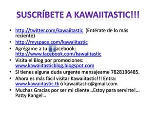 Suscríbete a Kawaiitastic!!!http://twitter.com/kawaiitastic  (Entérate de lo más reciente)http://myspace.com/kawaiitasticAgrégame a tu       acebook: http://www.facebook.com/kawaiitasticVisita el Blog por promociones: www.kawaiitasticblog.blogspot.comSi tienes alguna duda urgente mensajeame 7828196485.Ahora es más fácil visitar Kawaiitastic!!! Entra: www.kawaiitastic.tk ó kawaiitastic@gmail.comMuchas Gracias por ser mi cliente…Estoy para servirte!... Patty Rangel…