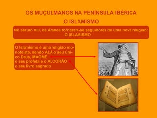 OS MUÇULMANOS NA PENÍNSULA IBÉRICA
O ISLAMISMO
No século VIII, os Árabes tornaram-se seguidores de uma nova religião:
O ISLAMISMO
O Islamismo é uma religião monoteísta, sendo ALÁ o seu único Deus, MAOMÉ
o seu profeta e o ALCORÃO
o seu livro sagrado

 