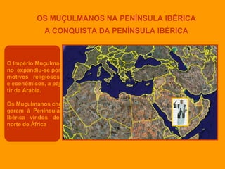 OS MUÇULMANOS NA PENÍNSULA IBÉRICA
A CONQUISTA DA PENÍNSULA IBÉRICA

O Império Muçulmano expandiu-se por
motivos religiosos
e económicos, a par
tir da Arábia.
Os Muçulmanos che
garam à Península
Ibérica vindos do
norte de África

 