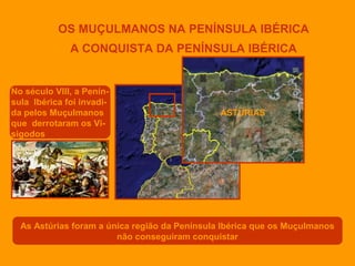 OS MUÇULMANOS NA PENÍNSULA IBÉRICA
A CONQUISTA DA PENÍNSULA IBÉRICA

No século VIII, a Península Ibérica foi invadida pelos Muçulmanos
que derrotaram os Visigodos

ASTÚRIAS

As Astúrias foram a única região da Península Ibérica que os Muçulmanos
não conseguiram conquistar

 