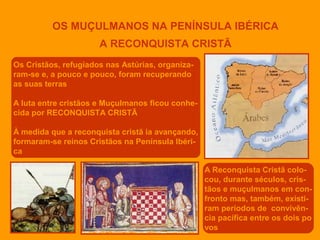 OS MUÇULMANOS NA PENÍNSULA IBÉRICA
A RECONQUISTA CRISTÃ
Os Cristãos, refugiados nas Astúrias, organizaram-se e, a pouco e pouco, foram recuperando
as suas terras
A luta entre cristãos e Muçulmanos ficou conhecida por RECONQUISTA CRISTÃ
À medida que a reconquista cristã ia avançando,
formaram-se reinos Cristãos na Península Ibérica
A Reconquista Cristã colocou, durante séculos, cristãos e muçulmanos em confronto mas, também, existiram períodos de convivência pacífica entre os dois po
vos

 