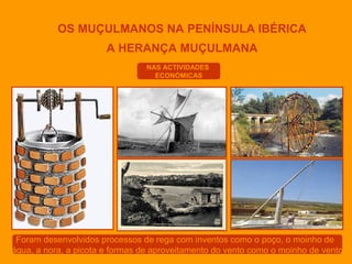 OS MUÇULMANOS NA PENÍNSULA IBÉRICA
A HERANÇA MUÇULMANA
NAS ACTIVIDADES
ECONÓMICAS

Foram desenvolvidos processos de rega com inventos como o poço, o moinho de
água, a nora, a picota e formas de aproveitamento do vento como o moinho de vento

 