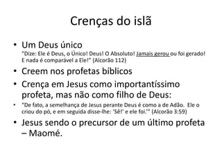 Crenças do islã
• Um Deus único
“Dize: Ele é Deus, o Único! Deus! O Absoluto! Jamais gerou ou foi gerado!
E nada é comparável a Ele!” (Alcorão 112)
• Creem nos profetas bíblicos
• Crença em Jesus como importantíssimo
profeta, mas não como filho de Deus:
• “De fato, a semelhança de Jesus perante Deus é como a de Adão. Ele o
criou do pó, e em seguida disse-lhe: ‘Sê!’ e ele foi.’” (Alcorão 3:59)
• Jesus sendo o precursor de um último profeta
– Maomé.
 