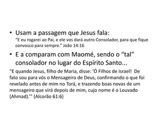 • Usam a passagem que Jesus fala:
“E eu rogarei ao Pai, e ele vos dará outro Consolador, para que fique
convosco para sempre.” João 14:16
• E a comparam com Maomé, sendo o “tal”
consolador no lugar do Espírito Santo...
“E quando Jesus, filho de Maria, disse: ‘Ó Filhos de Israel! De
fato sou para vós o Mensageiro de Deus, confirmando o que foi
revelado antes de mim no Torá, e trazendo boas novas de um
mensageiro que virá depois de mim, cujo nome é o Louvado
(Ahmad).’” (Alcorão 61:6)
 