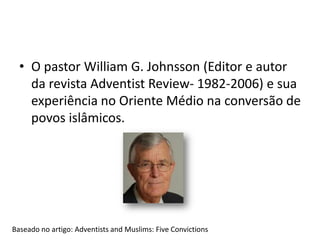 • O pastor William G. Johnsson (Editor e autor
da revista Adventist Review- 1982-2006) e sua
experiência no Oriente Médio na conversão de
povos islâmicos.
Baseado no artigo: Adventists and Muslims: Five Convictions
 