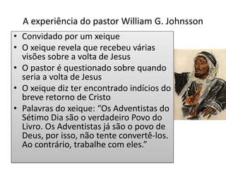 A experiência do pastor William G. Johnsson
• Convidado por um xeique
• O xeique revela que recebeu várias
visões sobre a volta de Jesus
• O pastor é questionado sobre quando
seria a volta de Jesus
• O xeique diz ter encontrado indícios do
breve retorno de Cristo
• Palavras do xeique: “Os Adventistas do
Sétimo Dia são o verdadeiro Povo do
Livro. Os Adventistas já são o povo de
Deus, por isso, não tente convertê-los.
Ao contrário, trabalhe com eles.”
 