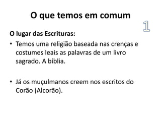 O que temos em comum
O lugar das Escrituras:
• Temos uma religião baseada nas crenças e
costumes leais as palavras de um livro
sagrado. A bíblia.
• Já os muçulmanos creem nos escritos do
Corão (Alcorão).
 
