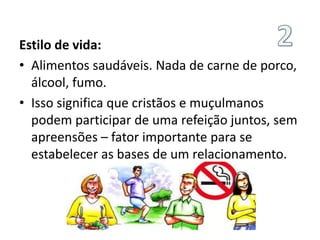 Estilo de vida:
• Alimentos saudáveis. Nada de carne de porco,
álcool, fumo.
• Isso significa que cristãos e muçulmanos
podem participar de uma refeição juntos, sem
apreensões – fator importante para se
estabelecer as bases de um relacionamento.
 