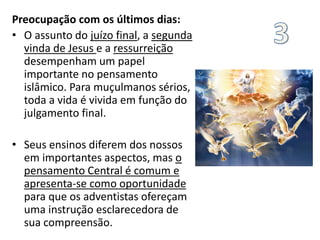 Preocupação com os últimos dias:
• O assunto do juízo final, a segunda
vinda de Jesus e a ressurreição
desempenham um papel
importante no pensamento
islâmico. Para muçulmanos sérios,
toda a vida é vivida em função do
julgamento final.
• Seus ensinos diferem dos nossos
em importantes aspectos, mas o
pensamento Central é comum e
apresenta-se como oportunidade
para que os adventistas ofereçam
uma instrução esclarecedora de
sua compreensão.
 