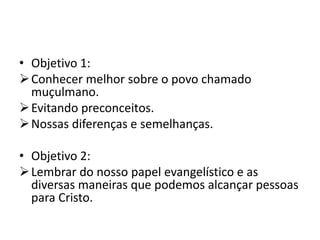• Objetivo 1:
Conhecer melhor sobre o povo chamado
muçulmano.
Evitando preconceitos.
Nossas diferenças e semelhanças.
• Objetivo 2:
Lembrar do nosso papel evangelístico e as
diversas maneiras que podemos alcançar pessoas
para Cristo.
 