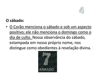 O sábado:
• O Corão menciona o sábado e sob um aspecto
positivo; ele não menciona o domingo como o
dia de culto. Nossa observância do sábado,
estampada em nosso próprio nome, nos
distingue como obedientes à revelação divina.
 