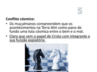 Conflito cósmico:
• Os muçulmanos compreendem que os
acontecimentos na Terra têm como pano de
fundo uma luta cósmica entre o bem e o mal.
• Claro que sem o papel de Cristo com integrante e
sua função expiatória.
 
