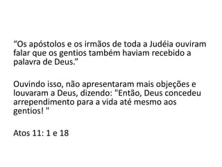 “Os apóstolos e os irmãos de toda a Judéia ouviram
falar que os gentios também haviam recebido a
palavra de Deus.”
Ouvindo isso, não apresentaram mais objeções e
louvaram a Deus, dizendo: "Então, Deus concedeu
arrependimento para a vida até mesmo aos
gentios! "
Atos 11: 1 e 18
 