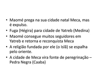 • Maomé prega na sua cidade natal Meca, mas
é expulso.
• Fuga (Hégira) para cidade de Yatreb (Medina)
• Maomé consegue muitos seguidores em
Yatreb e retorna e reconquista Meca
• A religião fundada por ele (o Islã) se espalha
pelo oriente.
• A cidade de Meca vira fonte de peregrinação –
Pedra Negra (Caaba)
 