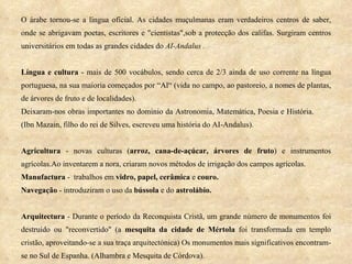 O árabe tornou-se a língua oficial. As cidades muçulmanas eram verdadeiros centros de saber, onde se abrigavam poetas, escritores e "cientistas",sob a protecção dos califas. Surgiram centros universitários em todas as grandes cidades do  AI-Andalus . Língua e cultura  - mais de 500 vocábulos, sendo cerca de 2/3 ainda de uso corrente na língua portuguesa, na sua maioria começados por “Al“ (vida no campo, ao pastoreio, a nomes de plantas, de árvores de fruto e de localidades). Deixaram-nos obras importantes no domínio da Astronomia, Matemática, Poesia e História.  (Ibn Mazain, filho do rei de Silves, escreveu uma história do AI-Andalus). Agricultura  - novas culturas ( arroz, cana-de-açúcar, árvores de fruto ) e instrumentos agrícolas.Ao inventarem a nora, criaram novos métodos de irrigação dos campos agrícolas.  Manufactura  -  trabalhos em  vidro, papel, cerâmica  e  couro.  Navegação  - introduziram o uso da  bússola  e do  astrolábio. Arquitectura  - Durante o período da Reconquista Cristã, um grande número de monumentos foi destruído ou "reconvertido" (a  mesquita da cidade de Mértola  foi transformada em templo cristão, aproveitando-se a sua traça arquitectónica) Os monumentos mais significativos encontram-se no Sul de Espanha. (Alhambra e Mesquita de Córdova). 
