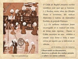 O Califa de Bagdad procurou escritos científicos onde quer que os houvesse. (...) Recebeu, assim, obras dos filósofos Platão  e  Aristóteles, dos médicos Hipócrates  e  Galeno, do matemático Euclides, do geógrafo Ptolomeu. (...)  Os melhores tradutores foram encarregados de os traduzir  em  árabe, da forma mais rigorosa.  Depois,  o Califa  encorajou  os  seus  súbditos a estudar esses livros  e  tinha a maior estima por aqueles que se dedicavam às ciências. sal Al Andalus,  Livro das Categorias http://www.portoeditora.pt Observando os documentos, descreve a atitude dos árabes perante o saber e as outras culturas. 