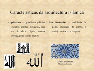 Características da arquitectura islâmica Arquitectura  –  grandiosos palácios, castelos, escolas, mesquitas, arco em ferradura, cúpula, coluna, pórtico, pátio-jardim interior. Arte Decorativa  – rendilhado da pedra, utilização da escrita, o azulejo, ausência de imagens Azulejo muçulmano , Alhambra, Espanha 