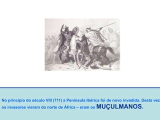 No princípio do século VIII (711) a Península Ibérica foi de novo invadida. Desta vez
os invasores vieram do norte de África – eram os MUÇULMANOS.
 